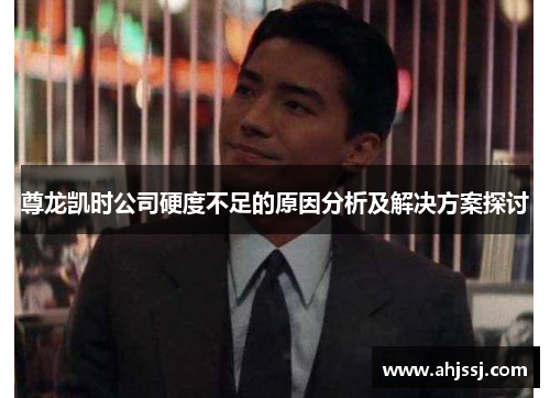尊龙凯时公司硬度不足的原因分析及解决方案探讨